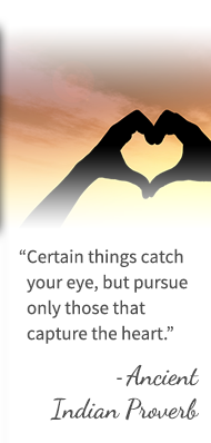 Certain things catch your eye, but pursue only those that capture the heart. - Ancient Indian Proverb
